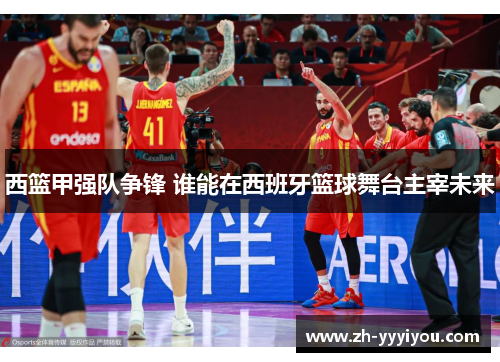 西篮甲强队争锋 谁能在西班牙篮球舞台主宰未来