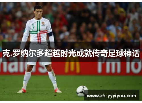 克.罗纳尔多超越时光成就传奇足球神话 克.罗纳尔多超越时光成就传奇足球神话